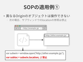 SOPの適用例①
• 異なるOriginのオブジェクトは操作できない
次の場合、サブウィンドウのlocationの参照は禁止
var subwin = window.open('http://other.example.jp/');
var subloc = subwin.location; // 禁止
 