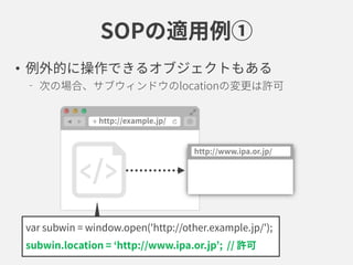 SOPの適用例①
• 例外的に操作できるオブジェクトもある
次の場合、サブウィンドウのlocationの変更は許可
var subwin = window.open('http://other.example.jp/');
subwin.location = ‘http://www.ipa.or.jp’; // 許可
 