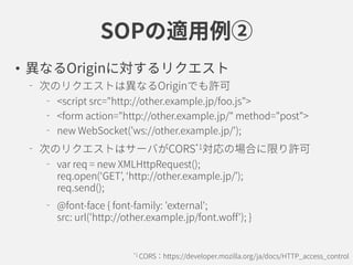 SOPの適用例②
• 異なるOriginに対するリクエスト
次のリクエストは異なるOriginでも許可
<script src="http://other.example.jp/foo.js">
<form action="http://other.example.jp/" method="post">
new WebSocket('ws://other.example.jp/');
次のリクエストはサーバがCORS*1対応の場合に限り許可
var req = new XMLHttpRequest();
req.open(‘GET’, ‘http://other.example.jp/’);
req.send();
@font-face { font-family: 'external';
src: url('http://other.example.jp/font.woff'); }
*1 CORS：https://developer.mozilla.org/ja/docs/HTTP_access_control
 