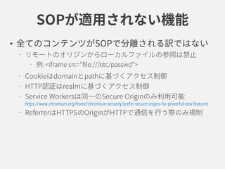 SOPが適用されない機能
• 全てのコンテンツがSOPで分離される訳ではない
リモートのオリジンからローカルファイルの参照は禁止
例: <iframe src="file:///etc/passwd">
Cookieはdomainとpathに基づくアクセス制御
HTTP認証はrealmに基づくアクセス制御
Service Workersは同一のSecure Originのみ利用可能
https://www.chromium.org/Home/chromium-security/prefer-secure-origins-for-powerful-new-features
ReferrerはHTTPSのOriginがHTTPで通信を行う際のみ規制
 