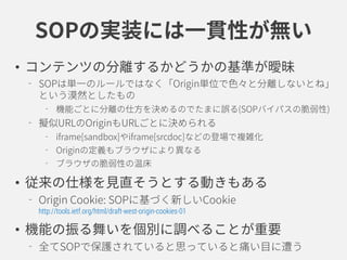 SOPの実装には一貫性が無い
• コンテンツの分離するかどうかの基準が曖昧
SOPは単一のルールではなく「Origin単位で色々と分離しないとね」
という漠然としたもの
機能ごとに分離の仕方を決めるのでたまに誤る(SOPバイパスの脆弱性)
擬似URLのOriginもURLごとに決められる
iframe[sandbox]やiframe[srcdoc]などの登場で複雑化
Originの定義もブラウザにより異なる
ブラウザの脆弱性の温床
• 従来の仕様を見直そうとする動きもある
Origin Cookie: SOPに基づく新しいCookie
http://tools.ietf.org/html/draft-west-origin-cookies-01
• 機能の振る舞いを個別に調べることが重要
全てSOPで保護されていると思っていると痛い目に遭う
 