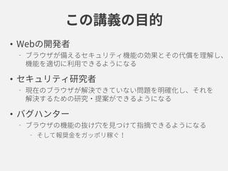 この講義の目的
• Webの開発者
ブラウザが備えるセキュリティ機能の効果とその代償を理解し、
機能を適切に利用できるようになる
• セキュリティ研究者
現在のブラウザが解決できていない問題を明確化し、それを
解決するための研究・提案ができるようになる
• バグハンター
ブラウザの機能の抜け穴を見つけて指摘できるようになる
そして報奨金をガッポリ稼ぐ！
 