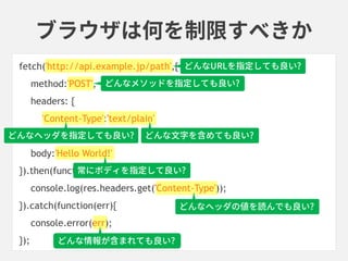 ブラウザは何を制限すべきか
fetch('http://api.example.jp/path',{
method:'POST',
headers: {
'Content-Type':'text/plain'
},
body:'Hello World!'
}).then(function(res){
console.log(res.headers.get('Content-Type'));
}).catch(function(err){
console.error(err);
});
常にボディを指定して良い?
どんな文字を含めても良い?
どんなヘッダの値を読んでも良い?
どんな情報が含まれても良い?
どんなURLを指定しても良い?
どんなヘッダを指定しても良い?
どんなメソッドを指定しても良い?
 