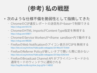 私の戦歴(参考)
• 次のような仕様不備を脆弱性として指摘してきた
ChromeのCSP違反レポートの送信先が<base>で制御できる
https://crbug.com/431218
ChromeのHTML ImportsがContent-Type指定を無視する
https://crbug.com/439877
ChromeのService Workersがiframe[sandbox]内で動作する
https://crbug.com/486308
FirefoxのWeb Notificationのアイコン表示がCSPを無視する
https://lists.w3.org/Archives/Public/public-webappsec/2014Nov/0119.html
FirefoxのReferrer Policyが新しいタブで開いた際に効かない
https://lists.w3.org/Archives/Public/public-webappsec/2015Apr/0246.html
FirefoxのBroadcast Channel APIがプライバシーモードから
通常モードのウィンドウに通知される
https://bugzilla.mozilla.org/show_bug.cgi?id=1148032
 