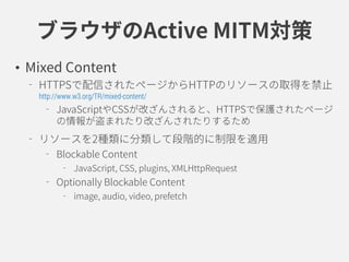 ブラウザのActive MITM対策
• Mixed Content
HTTPSで配信されたページからHTTPのリソースの取得を禁止
http://www.w3.org/TR/mixed-content/
JavaScriptやCSSが改ざんさ...