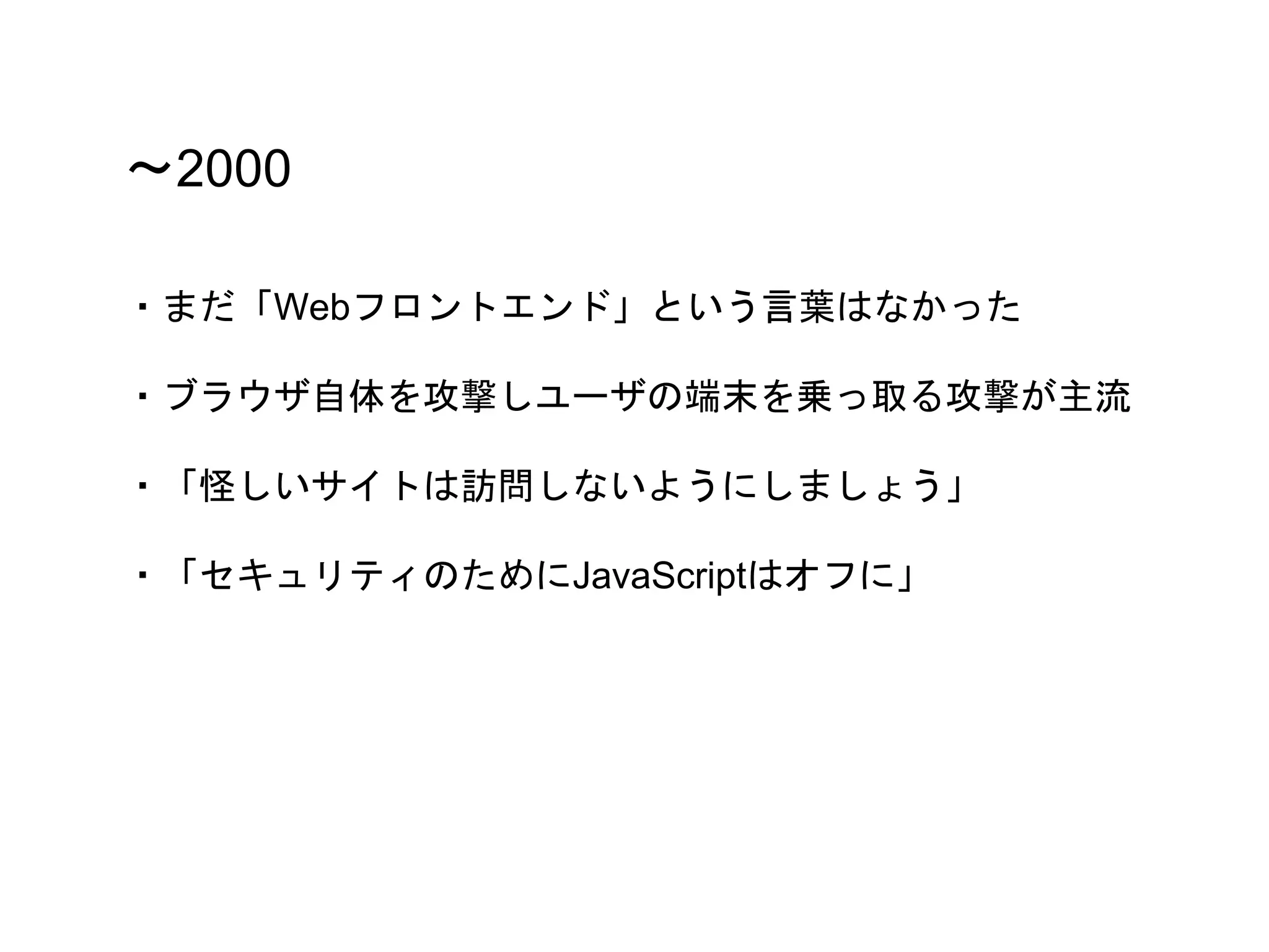 〜2000
・まだ「Webフロントエンド」という言葉はなかった
・ブラウザ自体を攻撃しユーザの端末を乗っ取る攻撃が主流
・「怪しいサイトは訪問しないようにしましょう」
・「セキュリティのためにJavaScriptはオフに」
 