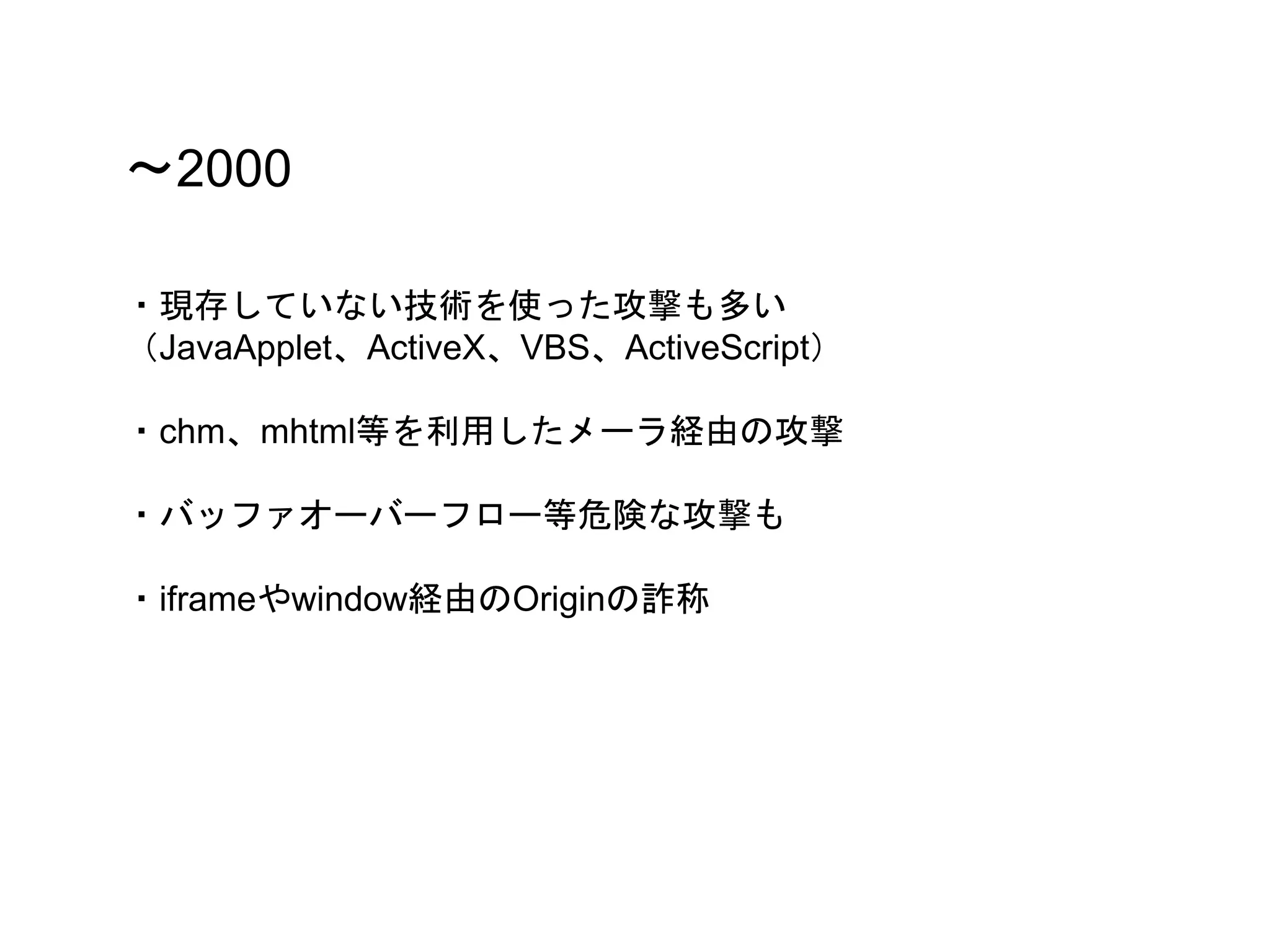 〜2000
・現存していない技術を使った攻撃も多い
（JavaApplet、ActiveX、VBS、ActiveScript）
・chm、mhtml等を利用したメーラ経由の攻撃
・バッファオーバーフロー等危険な攻撃も
・iframeやwindow経由のOriginの詐称
 
