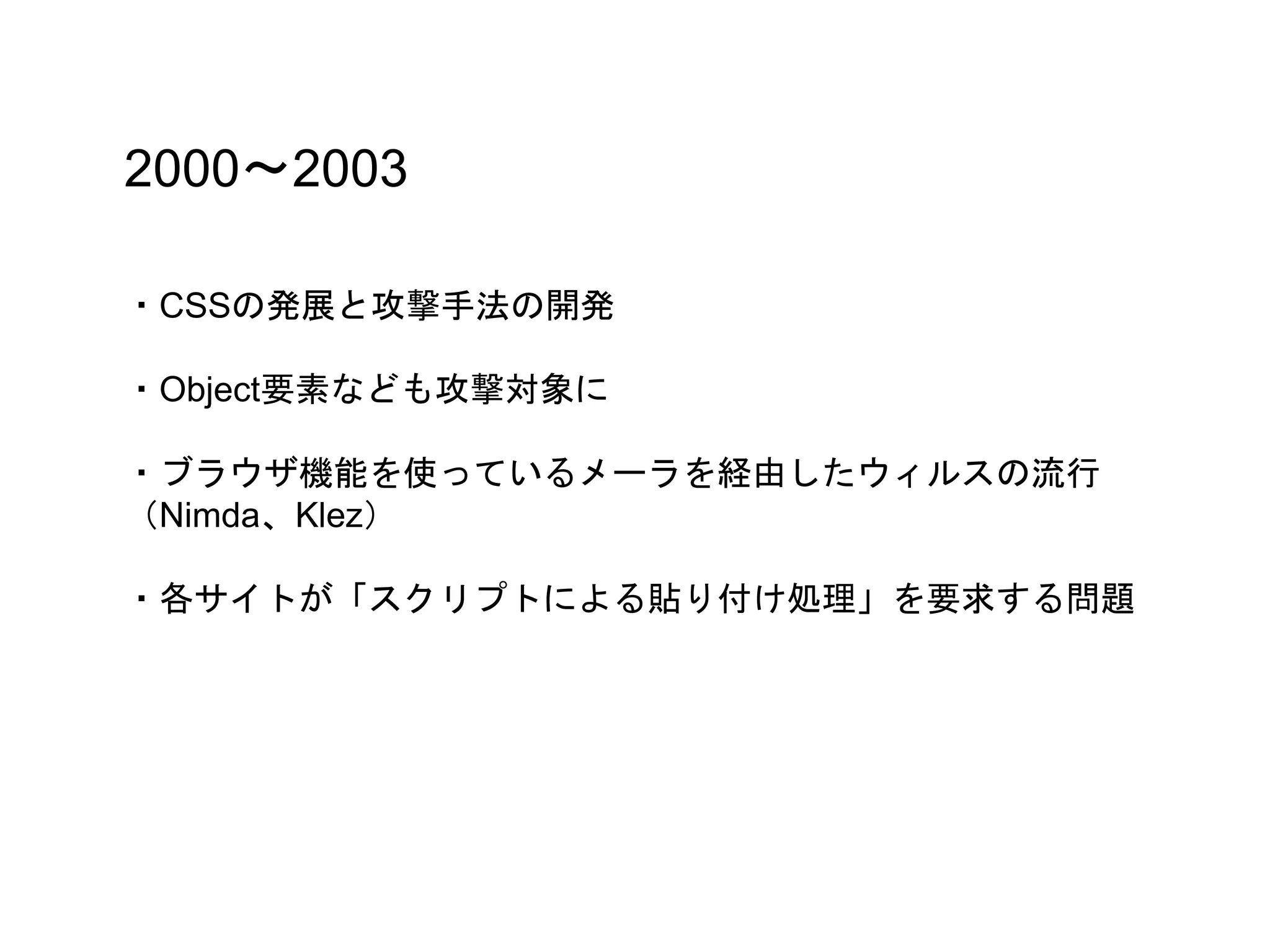 2000〜2003
・CSSの発展と攻撃手法の開発
・Object要素なども攻撃対象に
・ブラウザ機能を使っているメーラを経由したウィルスの流行
（Nimda、Klez）
・各サイトが「スクリプトによる貼り付け処理」を要求する問題
 