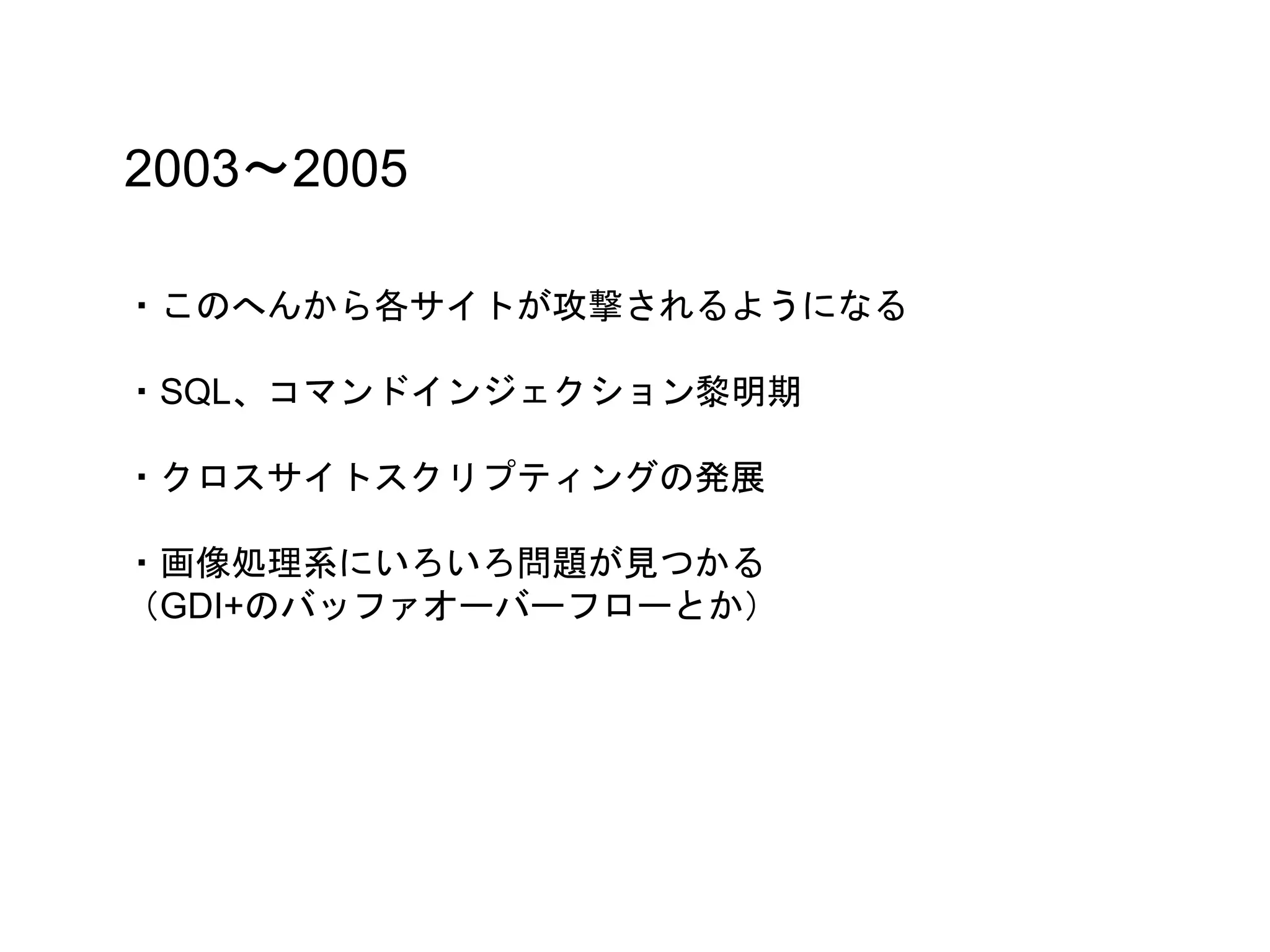 2003〜2005
・このへんから各サイトが攻撃されるようになる
・SQL、コマンドインジェクション黎明期
・クロスサイトスクリプティングの発展
・画像処理系にいろいろ問題が見つかる
（GDI+のバッファオーバーフローとか）
 