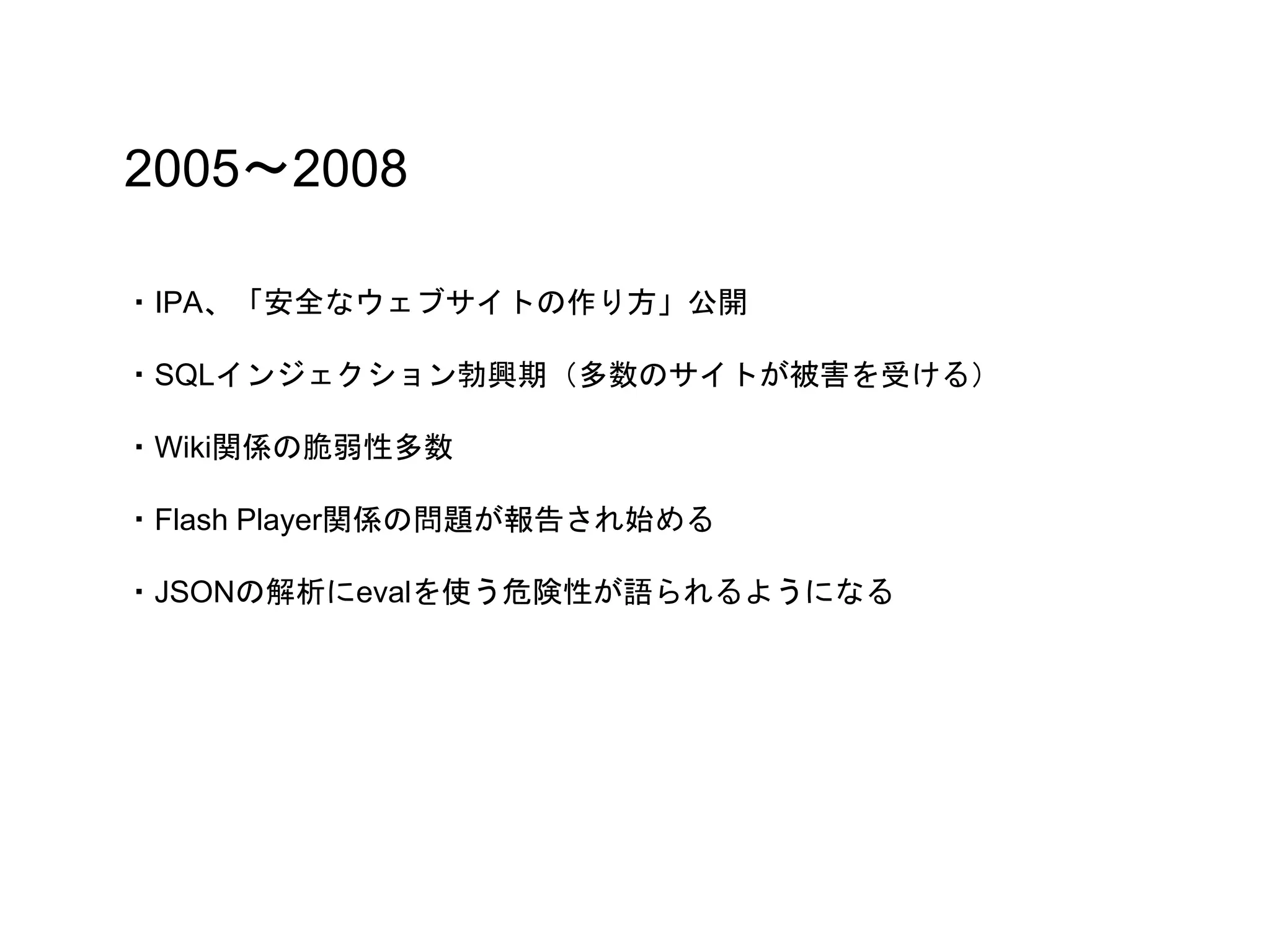 2005〜2008
・IPA、「安全なウェブサイトの作り方」公開
・SQLインジェクション勃興期（多数のサイトが被害を受ける）
・Wiki関係の脆弱性多数
・Flash Player関係の問題が報告され始める
・JSONの解析にevalを使う危険性が語られるようになる
 