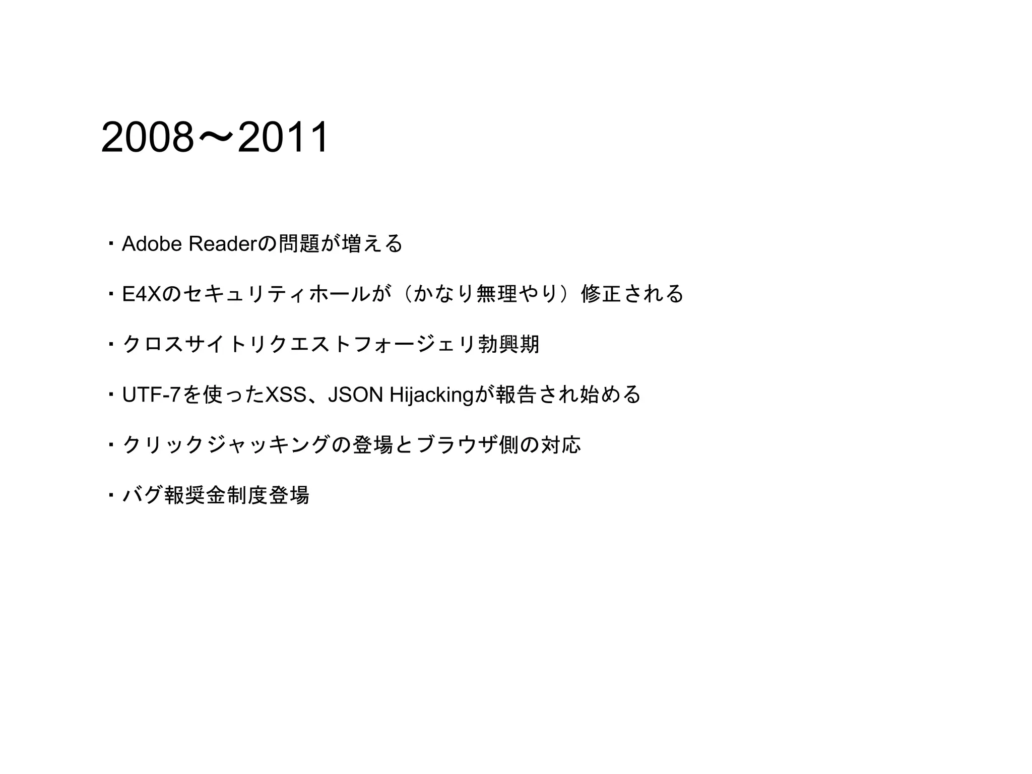 2008〜2011
・Adobe Readerの問題が増える
・E4Xのセキュリティホールが（かなり無理やり）修正される
・クロスサイトリクエストフォージェリ勃興期
・UTF-7を使ったXSS、JSON Hijackingが報告され始める
・クリックジャッキングの登場とブラウザ側の対応
・バグ報奨金制度登場
 
