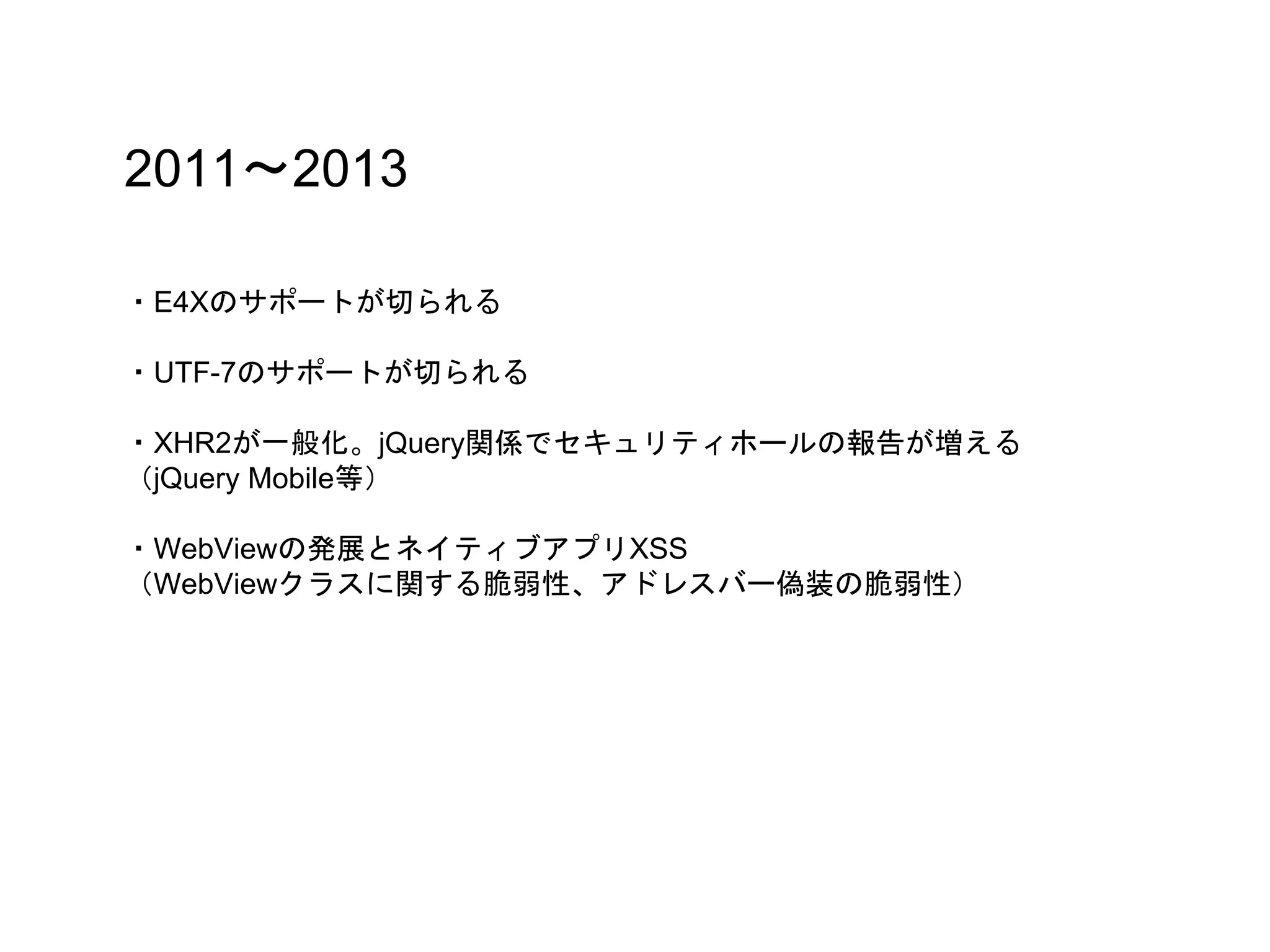 2011〜2013
・E4Xのサポートが切られる
・UTF-7のサポートが切られる
・XHR2が一般化。jQuery関係でセキュリティホールの報告が増える
（jQuery Mobile等）
・WebViewの発展とネイティブアプリXSS
（WebViewクラスに関する脆弱性、アドレスバー偽装の脆弱性）
 