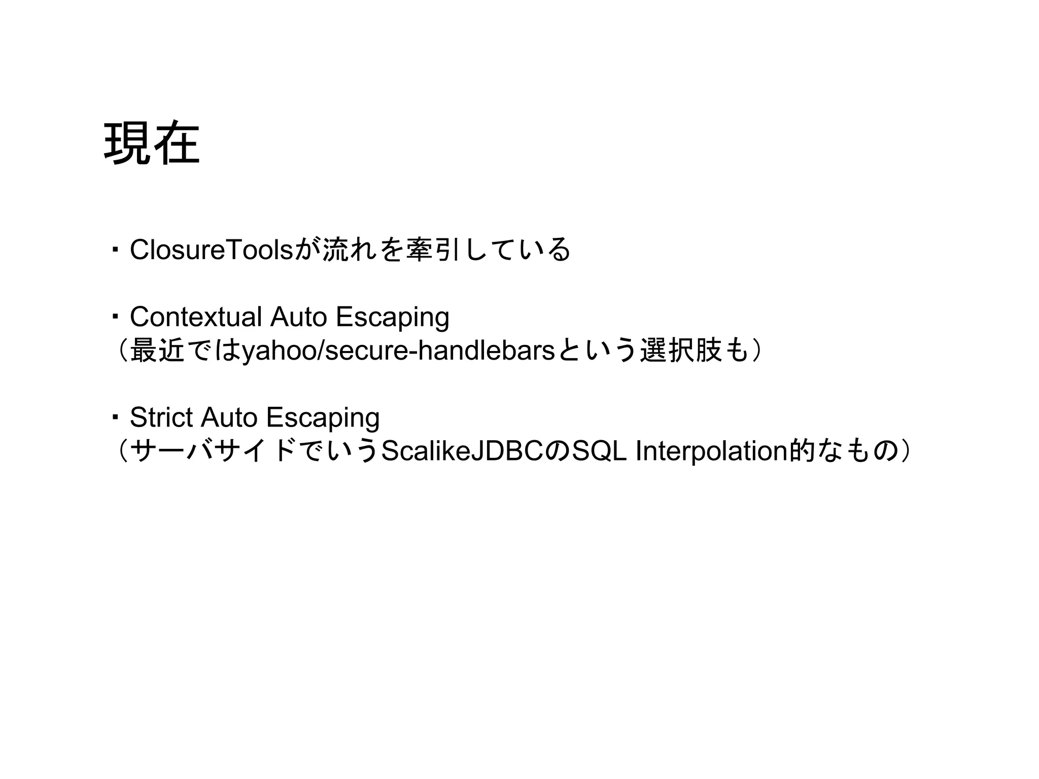 現在
・ClosureToolsが流れを牽引している
・Contextual Auto Escaping
（最近ではyahoo/secure-handlebarsという選択肢も）
・Strict Auto Escaping
（サーバサイドでいうScalikeJDBCのSQL Interpolation的なもの）
 