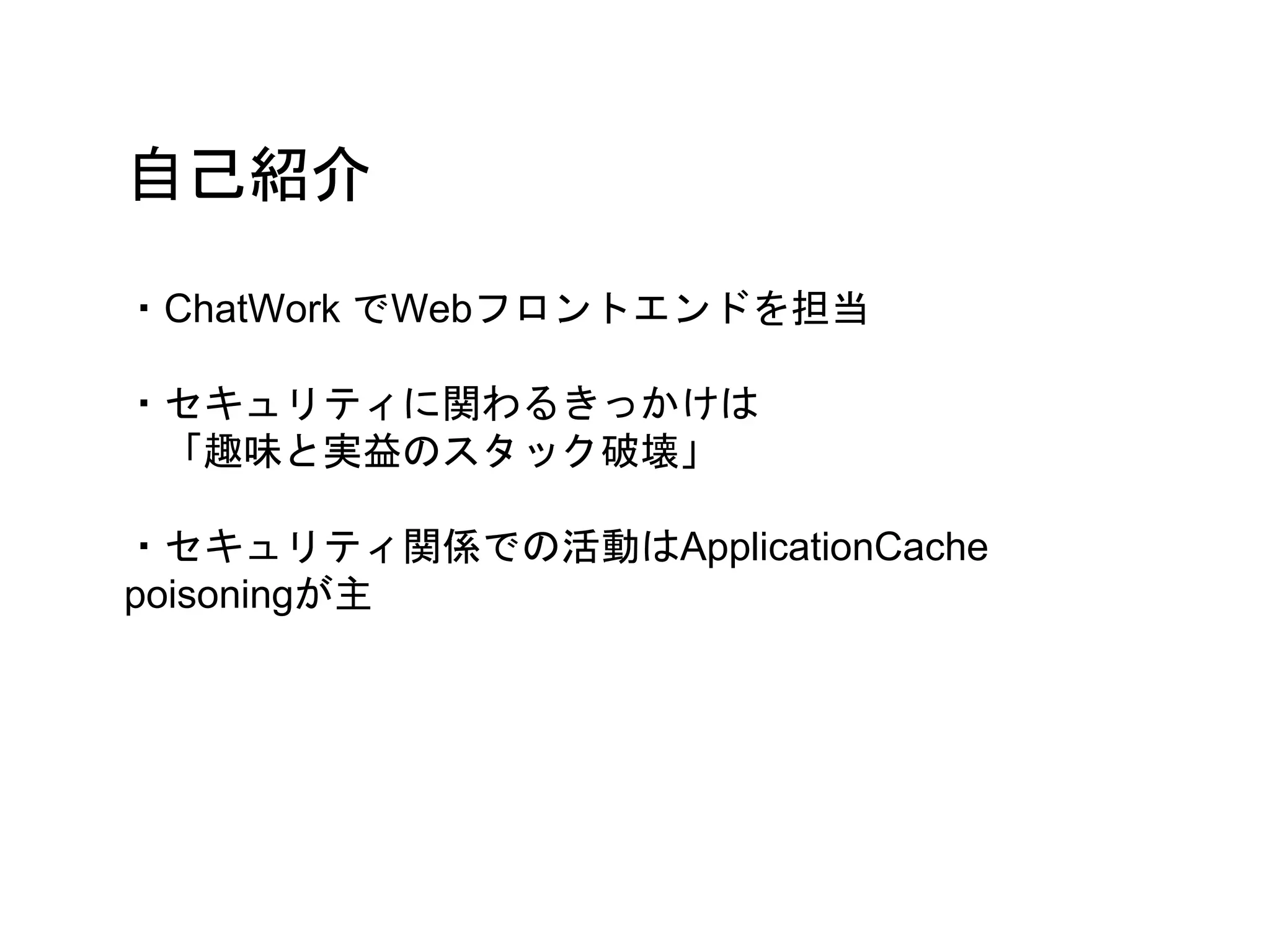 自己紹介
・ChatWork でWebフロントエンドを担当
・セキュリティに関わるきっかけは
「趣味と実益のスタック破壊」
・セキュリティ関係での活動はApplicationCache
poisoningが主
 