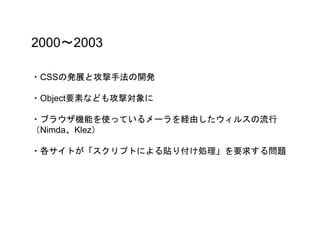 2000〜2003
・CSSの発展と攻撃手法の開発
・Object要素なども攻撃対象に
・ブラウザ機能を使っているメーラを経由したウィルスの流行
（Nimda、Klez）
・各サイトが「スクリプトによる貼り付け処理」を要求する問題
 