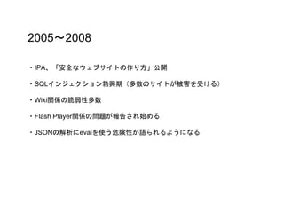 2005〜2008
・IPA、「安全なウェブサイトの作り方」公開
・SQLインジェクション勃興期（多数のサイトが被害を受ける）
・Wiki関係の脆弱性多数
・Flash Player関係の問題が報告され始める
・JSONの解析にevalを使う危険性が語られるようになる
 