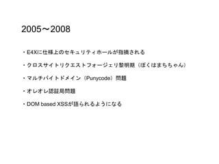 2005〜2008
・E4Xに仕様上のセキュリティホールが指摘される
・クロスサイトリクエストフォージェリ黎明期（ぼくはまちちゃん）
・マルチバイトドメイン（Punycode）問題
・オレオレ認証局問題
・DOM based XSSが語られるようになる
 