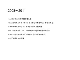 2008〜2011
・Adobe Readerの問題が増える
・E4Xのセキュリティホールが（かなり無理やり）修正される
・クロスサイトリクエストフォージェリ勃興期
・UTF-7を使ったXSS、JSON Hijackingが報告され始める
・クリックジャッキングの登場とブラウザ側の対応
・バグ報奨金制度登場
 
