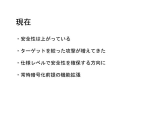 現在
・安全性は上がっている
・ターゲットを絞った攻撃が増えてきた
・仕様レベルで安全性を確保する方向に
・常時暗号化前提の機能拡張
 