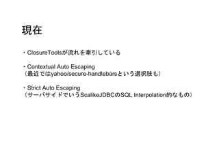 現在
・ClosureToolsが流れを牽引している
・Contextual Auto Escaping
（最近ではyahoo/secure-handlebarsという選択肢も）
・Strict Auto Escaping
（サーバサイドでいうScalikeJDBCのSQL Interpolation的なもの）
 