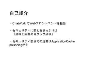 自己紹介
・ChatWork でWebフロントエンドを担当
・セキュリティに関わるきっかけは
「趣味と実益のスタック破壊」
・セキュリティ関係での活動はApplicationCache
poisoningが主
 
