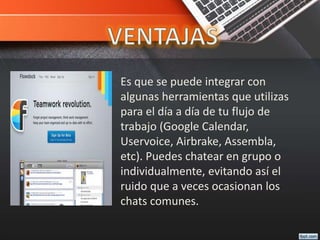 Es que se puede integrar con
algunas herramientas que utilizas
para el día a día de tu flujo de
trabajo (Google Calendar,
Uservoice, Airbrake, Assembla,
etc). Puedes chatear en grupo o
individualmente, evitando así el
ruido que a veces ocasionan los
chats comunes.
 