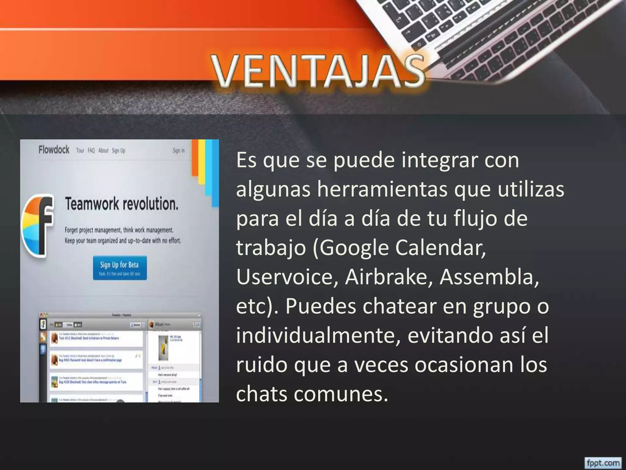 Es que se puede integrar con
algunas herramientas que utilizas
para el día a día de tu flujo de
trabajo (Google Calendar,
Uservoice, Airbrake, Assembla,
etc). Puedes chatear en grupo o
individualmente, evitando así el
ruido que a veces ocasionan los
chats comunes.
 