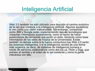 Inteligencia Artificial
Web 3.0 también ha sido utilizada para describir el camino evolutivo
de la red que conduce a la inteligencia artificial. Algunos escépticos
lo ven como una visión inalcanzable. Sin embargo, compañías
como IBM y Google están implementando nuevas tecnologías que
cosechan información sorprendente, como el hecho de hacer
predicciones de canciones que serán un éxito, tomando como base
información de las webs de música de la Universidad. Existe
también un debate sobre si la fuerza conductora tras Web 3.0 serán
los sistemas inteligentes, o si la inteligencia vendrá de una forma
más orgánica, es decir, de sistemas de inteligencia humana a
través de servicios colaborativos como del.icio.us, Flickr y Digg, que
extraen el sentido y el orden de la red existente y cómo la gente
interactúa con ella.
 
