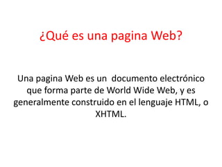 ¿Qué es una pagina Web?
Una pagina Web es un documento electrónico
que forma parte de World Wide Web, y es
generalmente construido en el lenguaje HTML, o
XHTML.
 