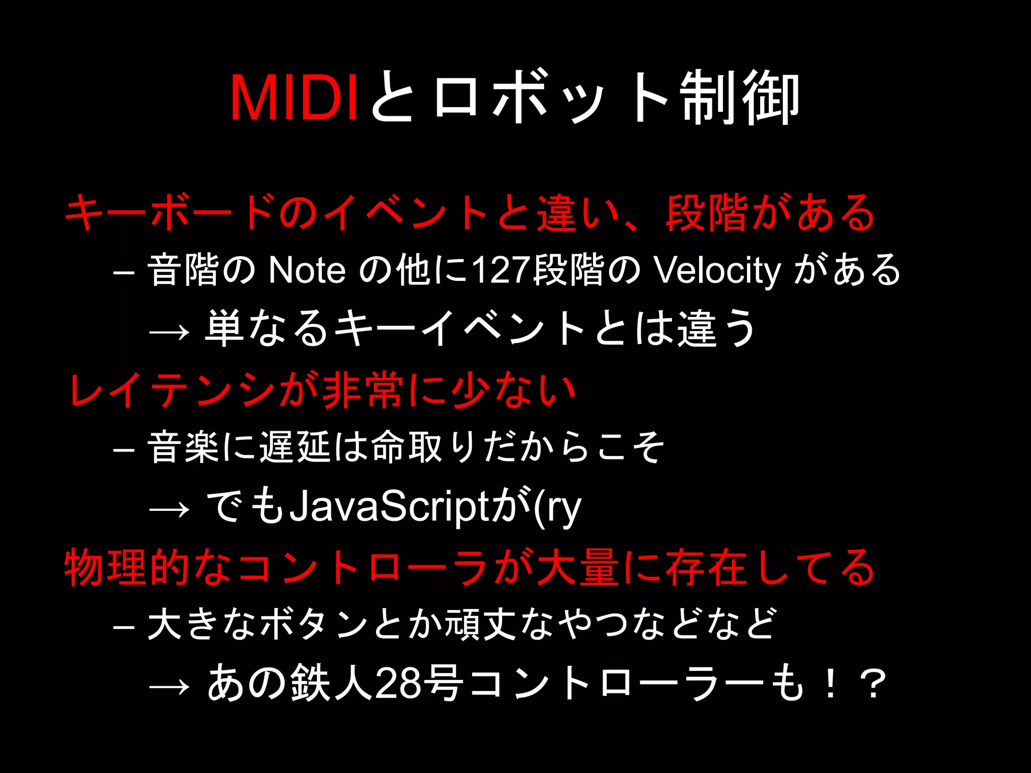 MIDIとロボット制御
キーボードのイベントと違い、段階がある
– 音階の Note の他に127段階の Velocity がある
→ 単なるキーイベントとは違う
レイテンシが非常に少ない
– 音楽に遅延は命取りだからこそ
→ でもJavaScriptが(ry
物理的なコントローラが大量に存在してる
– 大きなボタンとか頑丈なやつなどなど
→ あの鉄人28号コントローラーも！？
 