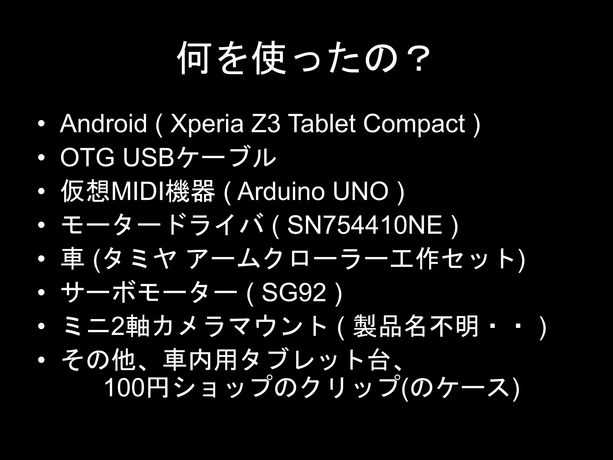 何を使ったの？
• Android ( Xperia Z3 Tablet Compact )
• OTG USBケーブル
• 仮想MIDI機器 ( Arduino UNO )
• モータードライバ ( SN754410NE )
• 車 (タミヤ アームクローラー工作セット)
• サーボモーター ( SG92 )
• ミニ2軸カメラマウント ( 製品名不明・・ )
• その他、車内用タブレット台、
100円ショップのクリップ(のケース)
 
