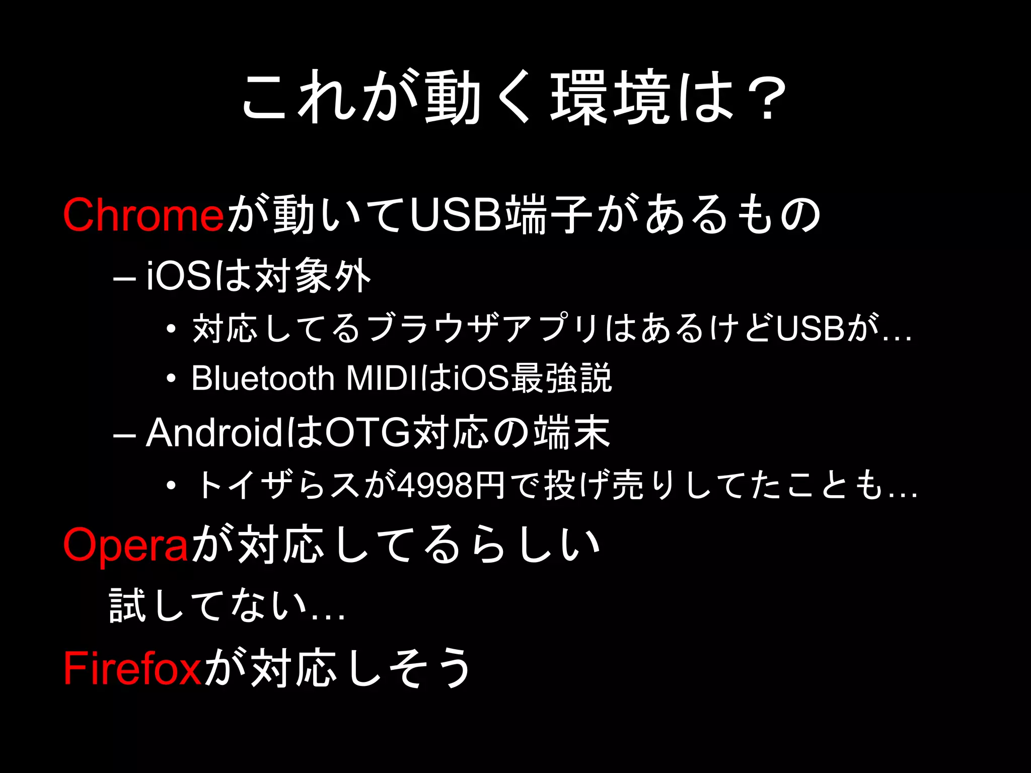 これが動く環境は？
Chromeが動いてUSB端子があるもの
– iOSは対象外
• 対応してるブラウザアプリはあるけどUSBが…
• Bluetooth MIDIはiOS最強説
– AndroidはOTG対応の端末
• トイザらスが4998円で投げ売りしてたことも…
Operaが対応してるらしい
試してない…
Firefoxが対応しそう
 