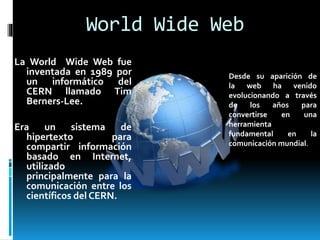 World Wide Web
La World Wide Web fue
inventada en 1989 por
un informático del
CERN llamado Tim
Berners-Lee.
Era un sistema de
hipertexto para
compartir información
basado en Internet,
utilizado
principalmente para la
comunicación entre los
científicos del CERN.
Desde su aparición de
la web ha venido
evolucionando a través
de los años para
convertirse en una
herramienta
fundamental en la
comunicación mundial.
 