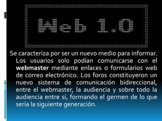 Se caracteriza por ser un nuevo medio para informar.
Los usuarios solo podían comunicarse con el
webmaster mediante enlaces o formularios web
de correo electrónico. Los foros constituyeron un
nuevo sistema de comunicación bidireccional,
entre el webmaster, la audiencia y sobre todo la
audiencia entre sí, formando el germen de lo que
sería la siguiente generación.
 