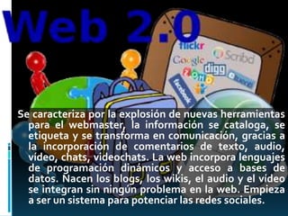 Se caracteriza por la explosión de nuevas herramientas
para el webmaster, la información se cataloga, se
etiqueta y se transforma en comunicación, gracias a
la incorporación de comentarios de texto, audio,
vídeo, chats, videochats. La web incorpora lenguajes
de programación dinámicos y acceso a bases de
datos. Nacen los blogs, los wikis, el audio y el vídeo
se integran sin ningún problema en la web. Empieza
a ser un sistema para potenciar las redes sociales.
 