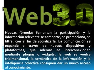 WebNuevas fórmulas fomentan la participación y la
información relevante se comparte, se promociona, se
filtra, con el fin de socializarla. La comunicación se
expande a través de nuevos dispositivos y
plataformas, que además se interconexionan
mediante plugins o widgets, la web se vuelve
tridimensional, la semántica de la información y la
inteligencia colectiva consiguen dar un nuevo acceso
al conocimiento.
 