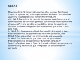 WEB 2.0
El término Web 2.0 comprende aquellos sitios web que facilitan el
compartir información, la interoperabilidad, el diseño centrado en el
usuario1 y la colaboración en la World Wide Web. Un
sitio Web 2.0 permite a los usuarios interactuar y colaborar entre sí
como creadores de contenido generado por usuarios en una comunidad
virtual, a diferencia de sitios web estáticos donde los usuarios se
limitan a la observación pasiva de los contenidos que se han creado
para ellos.
La Web 2.0 es la representación de la evolución de las aplicaciones
tradicionales hacia aplicaciones web enfocadas al usuario final.
El Web 2.0 es una actitud y no precisamente una tecnología.
La Web 2.0 es la transición que se ha dado de aplicaciones
tradicionales hacia aplicaciones que funcionan a través de
la web enfocada al usuario final. Se trata de aplicaciones que generen
colaboración y de servicios que reemplacen las aplicaciones de
escritorio.
 