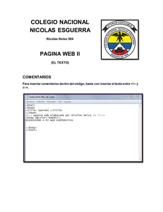 COLEGIO NACIONAL
NICOLAS ESGUERRA
Nicolas Neisa 904
PAGINA WEB II
(EL TEXTO)
COMENTARIOS
Para insertar comentarios dentro del código, basta con insertar el texto entre <!-- y
//-->.
 