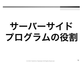 12
サーバーサイド
プログラムの役割
Ⓒ 2015 Yoshihiro Takahashi All Rights Reserved.
 