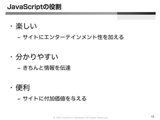 Ⓒ 2015 Yoshihiro Takahashi All Rights Reserved. 13
JavaScriptの役割
• 楽しい
– サイトにエンターテインメント性を加える
• 分かりやすい
– きちんと情報を伝達
• 便利
– サイトに付加価値を与える
 