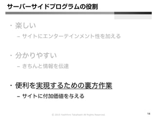 Ⓒ 2015 Yoshihiro Takahashi All Rights Reserved. 14
サーバーサイドプログラムの役割
• 楽しい
– サイトにエンターテインメント性を加える
• 分かりやすい
– きちんと情報を伝達
• 便利を実現するための裏方作業
– サイトに付加価値を与える
 