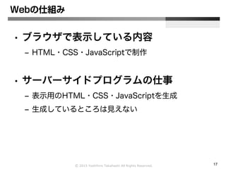 Ⓒ 2015 Yoshihiro Takahashi All Rights Reserved. 17
Webの仕組み
• ブラウザで表示している内容
– HTML・CSS・JavaScriptで制作
• サーバーサイドプログラムの仕事
– 表示用のHTML・CSS・JavaScriptを生成
– 生成しているところは見えない
 