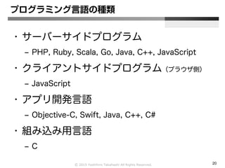 Ⓒ 2015 Yoshihiro Takahashi All Rights Reserved. 20
プログラミング言語の種類
• サーバーサイドプログラム
– PHP, Ruby, Scala, Go, Java, C++, JavaScript
• クライアントサイドプログラム（ブラウザ側）
– JavaScript
• アプリ開発言語
– Objective-C, Swift, Java, C++, C#
• 組み込み用言語
– C
 