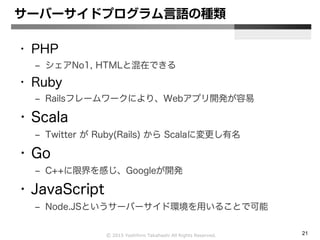 Ⓒ 2015 Yoshihiro Takahashi All Rights Reserved. 21
サーバーサイドプログラム言語の種類
• PHP
– シェアNo1, HTMLと混在できる
• Ruby
– Railsフレームワークにより、Webアプリ開発が容易
• Scala
– Twitter が Ruby(Rails) から Scalaに変更し有名
• Go
– C++に限界を感じ、Googleが開発
• JavaScript
– Node.JSというサーバーサイド環境を用いることで可能
 