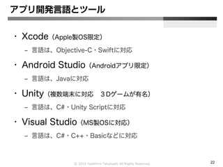 Ⓒ 2015 Yoshihiro Takahashi All Rights Reserved. 22
アプリ開発言語とツール
• Xcode（Apple製OS限定）
– 言語は、Objective-C・Swiftに対応
• Android Studio（Androidアプリ限定）
– 言語は、Javaに対応
• Unity（複数端末に対応 ３Dゲームが有名）
– 言語は、C#・Unity Scriptに対応
• Visual Studio（MS製OSに対応）
– 言語は、C#・C++・Basicなどに対応
 