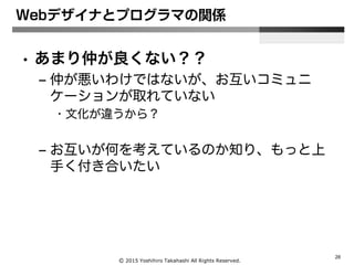 Ⓒ 2015 Yoshihiro Takahashi All Rights Reserved.
26
Webデザイナとプログラマの関係
• あまり仲が良くない？？
– 仲が悪いわけではないが、お互いコミュニ
ケーションが取れていない
• 文化が違うから？
– お互いが何を考えているのか知り、もっと上
手く付き合いたい
 