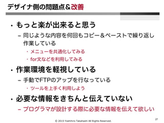 Ⓒ 2015 Yoshihiro Takahashi All Rights Reserved.
27
デザイナ側の問題点＆改善
• もっと楽が出来ると思う
– 同じような内容を何回もコピー＆ペーストで繰り返し
作業している
• メニューを共通化してみる
• for文などを利用してみる
• 作業環境を軽視している
– 手動でFTPのアップを行なっている
• ツールを上手く利用しよう
• 必要な情報をきちんと伝えていない
– プログラマが設計する際に必要な情報を伝えて欲しい
 