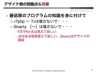Ⓒ 2015 Yoshihiro Takahashi All Rights Reserved.
28
デザイナ側の問題点＆改善
• 最低限のプログラムの知識を身に付けて
– <?php ～ ?>は壊さないで・・・
– Smarty ｛～｝は壊さないで・・・
• if文やfor文は覚えて欲しい
• JSはある程度覚えて欲しい、jQueryはデザイナの
領域
 