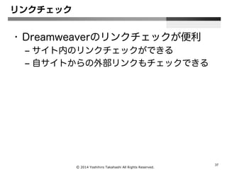 Ⓒ 2014 Yoshihiro Takahashi All Rights Reserved.
37
リンクチェック
• Dreamweaverのリンクチェックが便利
– サイト内のリンクチェックができる
– 自サイトからの外部リンクもチェックできる
 