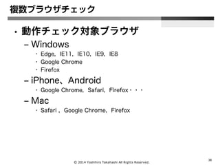Ⓒ 2014 Yoshihiro Takahashi All Rights Reserved.
38
複数ブラウザチェック
• 動作チェック対象ブラウザ
– Windows
• Edge，IE11，IE10，IE9，IE8
• Google Chrome
• Firefox
– iPhone、Android
• Google Chrome，Safari，Firefox・・・
– Mac
• Safari ，Google Chrome，Firefox
 